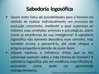 Sabedoria logosófica
 Quem antes falou de possibilidades para o homem no
sentido de realizar individualmente um processo de
evolução consciente, mediante o qual superasse ao
máximo suas condições anímicas e psicológicas, assim
como as excelências de sua inteligência? A sabedoria
logosófica não somente descobriu esse caminho, mas
também ensina a percorrê-lo, até onde chegue o
próprio empenho e decisão de assim fazer;
 •Quem explicou a influência direta que as leis
universais exercem sobre a vida interna do homem? A
sabedoria logosófica pôs em evidência essa influência,
ensinando como pode ser aproveitada
inteligentemente. Extraído do livro Exegese Logosófica de Carlos Bernado González Pecotche
 