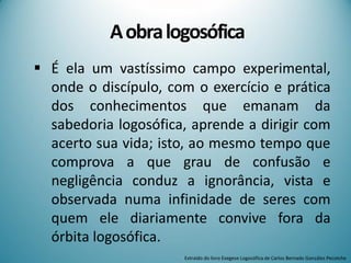 Aobralogosófica
 É ela um vastíssimo campo experimental,
onde o discípulo, com o exercício e prática
dos conhecimentos que emanam da
sabedoria logosófica, aprende a dirigir com
acerto sua vida; isto, ao mesmo tempo que
comprova a que grau de confusão e
negligência conduz a ignorância, vista e
observada numa infinidade de seres com
quem ele diariamente convive fora da
órbita logosófica.
Extraído do livro Exegese Logosófica de Carlos Bernado González Pecotche
 