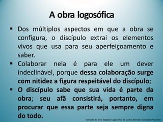 A obra logosófica
 Dos múltiplos aspectos em que a obra se
configura, o discípulo extrai os elementos
vivos que usa para seu aperfeiçoamento e
saber.
 Colaborar nela é para ele um dever
indeclinável, porque dessa colaboração surge
com nitidez a figura respeitável do discípulo;
 O discípulo sabe que sua vida é parte da
obra; seu afã consistirá, portanto, em
procurar que essa parte seja sempre digna
do todo. Extraído do livro Exegese Logosófica de Carlos Bernado González Pecotche
 