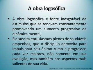 A obra logosófica
 A obra logosófica é fonte inesgotável de
estímulos que se renovam constantemente
promovendo um aumento progressivo da
dinâmica mental;
 Ela suscita entusiasmos plenos de saudáveis
empenhos, que o discípulo aproveita para
impulsionar seu ânimo rumo a progressos
cada vez maiores, não somente em sua
evolução, mas também nos aspectos mais
salientes de sua vida.
Extraído do livro Exegese Logosófica de Carlos Bernado González Pecotche
 