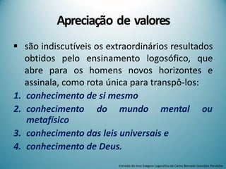 Apreciação de valores
 são indiscutíveis os extraordinários resultados
obtidos pelo ensinamento logosófico, que
abre para os homens novos horizontes e
assinala, como rota única para transpô-los:
1. conhecimento de si mesmo
2. conhecimento do mundo mental ou
metafísico
3. conhecimento das leis universais e
4. conhecimento de Deus.
Extraído do livro Exegese Logosófica de Carlos Bernado González Pecotche
 