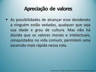  As possibilidades de alcançar esse desiderato
a ninguém estão vedadas, qualquer que seja
sua idade e grau de cultura. Mas não há
dúvida que os valores morais e intelectuais,
conquistados na vida comum, permitem uma
ascensão mais rápida nessa rota.
Apreciação de valores
Extraído do livro Exegese Logosófica de Carlos Bernado González Pecotche
 