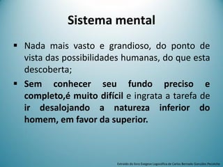 Sistema mental
 Nada mais vasto e grandioso, do ponto de
vista das possibilidades humanas, do que esta
descoberta;
 Sem conhecer seu fundo preciso e
completo,é muito difícil e ingrata a tarefa de
ir desalojando a natureza inferior do
homem, em favor da superior.
Extraído do livro Exegese Logosófica de Carlos Bernado González Pecotche
 