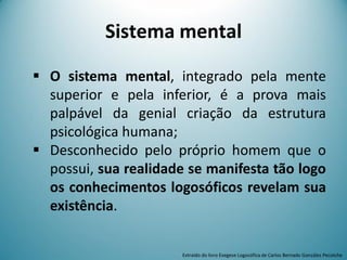  O sistema mental, integrado pela mente
superior e pela inferior, é a prova mais
palpável da genial criação da estrutura
psicológica humana;
 Desconhecido pelo próprio homem que o
possui, sua realidade se manifesta tão logo
os conhecimentos logosóficos revelam sua
existência.
Sistema mental
Extraído do livro Exegese Logosófica de Carlos Bernado González Pecotche
 