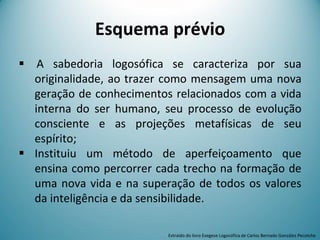 Esquema prévio
 A sabedoria logosófica se caracteriza por sua
originalidade, ao trazer como mensagem uma nova
geração de conhecimentos relacionados com a vida
interna do ser humano, seu processo de evolução
consciente e as projeções metafísicas de seu
espírito;
 Instituiu um método de aperfeiçoamento que
ensina como percorrer cada trecho na formação de
uma nova vida e na superação de todos os valores
da inteligência e da sensibilidade.
Extraído do livro Exegese Logosófica de Carlos Bernado González Pecotche
 