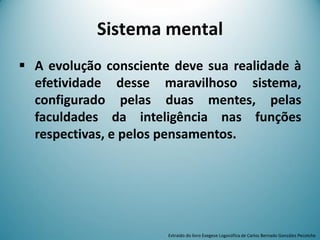  A evolução consciente deve sua realidade à
efetividade desse maravilhoso sistema,
configurado pelas duas mentes, pelas
faculdades da inteligência nas funções
respectivas, e pelos pensamentos.
Sistema mental
Extraído do livro Exegese Logosófica de Carlos Bernado González Pecotche
 