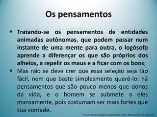 Os pensamentos
 Tratando-se os pensamentos de entidades
animadas autônomas, que podem passar num
instante de uma mente para outra, o logósofo
aprende a diferençar os que são próprios dos
alheios, a repelir os maus e a ficar com os bons;
 Mas não se deve crer que essa seleção seja tão
fácil, nem que baste simplesmente querê-lo: há
pensamentos que são pouco menos que donos
da vida, e o homem se submete a eles
mansamente, pois costumam ser mais fortes que
sua vontade.
Extraído do livro Exegese Logosófica de Carlos Bernado González Pecotche
 