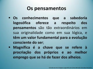Os pensamentos
 Os conhecimentos que a sabedoria
logosófica oferece a respeito dos
pensamentos são tão extraordinários em
sua originalidade como em sua lógica, e
têm um valor fundamental para a evolução
consciente do ser;
 Magnífica é a chave que se refere à
procriação dos próprios e ao melhor
emprego que se há de fazer dos alheios.
Extraído do livro Exegese Logosófica de Carlos Bernado González Pecotche
 