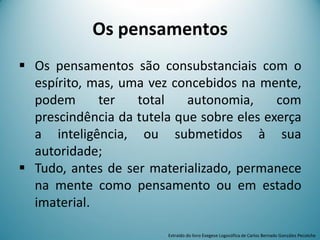 Os pensamentos
 Os pensamentos são consubstanciais com o
espírito, mas, uma vez concebidos na mente,
podem ter total autonomia, com
prescindência da tutela que sobre eles exerça
a inteligência, ou submetidos à sua
autoridade;
 Tudo, antes de ser materializado, permanece
na mente como pensamento ou em estado
imaterial.
Extraído do livro Exegese Logosófica de Carlos Bernado González Pecotche
 