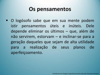Os pensamentos
 O logósofo sabe que em sua mente podem
istir pensamentos úteis e inúteis. Dele
depende eliminar os últimos – que, além de
não servirem, estorvam – e inclinar-se para a
geração daqueles que sejam de alta utilidade
para a realização de seus planos de
aperfeiçoamento.
Extraído do livro Exegese Logosófica de Carlos Bernado González Pecotche
 