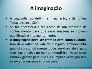 A imaginação
 A Logosofia, ao definir a imaginação, a denomina
“imagens em ação”;
 Se faz necessária a realização de um processo de
conhecimento para que essas imagens se movam
equilibrada e inteligentemente;
 A imaginação deve ser tratada com sumo cuidado.
Não deve influir na vida do discípulo, embora saiba
que circunstancialmente pode servir-se dela para
suas explorações no mundo metafísico. Nesse caso,
estará vigilante para que ela cumpra sua função sem
se exceder em suas informações.
Extraído do livro Exegese Logosófica de Carlos Bernado González Pecotche
 