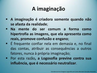 A imaginação
 A imaginação é criadora somente quando não
se afasta da realidade;
 Na mente do ser comum a forma como
hipertrofia as imagens, que ela apresenta como
reais, promove confusão e engano;
 É frequente confiar nela em demasia e, no final
das contas, atribuir as consequências a outros
fatores, nunca à própria imaginação;
 Por esta razão, a Logosofia previne contra sua
influência, que é necessário neutralizar.
Extraído do livro Exegese Logosófica de Carlos Bernado González Pecotche
 