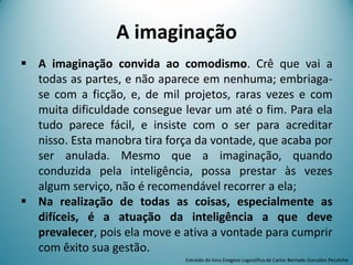 A imaginação
 A imaginação convida ao comodismo. Crê que vai a
todas as partes, e não aparece em nenhuma; embriaga-
se com a ficção, e, de mil projetos, raras vezes e com
muita dificuldade consegue levar um até o fim. Para ela
tudo parece fácil, e insiste com o ser para acreditar
nisso. Esta manobra tira força da vontade, que acaba por
ser anulada. Mesmo que a imaginação, quando
conduzida pela inteligência, possa prestar às vezes
algum serviço, não é recomendável recorrer a ela;
 Na realização de todas as coisas, especialmente as
difíceis, é a atuação da inteligência a que deve
prevalecer, pois ela move e ativa a vontade para cumprir
com êxito sua gestão.
Extraído do livro Exegese Logosófica de Carlos Bernado González Pecotche
 
