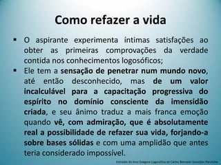 Como refazer a vida
 O aspirante experimenta íntimas satisfações ao
obter as primeiras comprovações da verdade
contida nos conhecimentos logosóficos;
 Ele tem a sensação de penetrar num mundo novo,
até então desconhecido, mas de um valor
incalculável para a capacitação progressiva do
espírito no domínio consciente da imensidão
criada, e seu ânimo traduz a mais franca emoção
quando vê, com admiração, que é absolutamente
real a possibilidade de refazer sua vida, forjando-a
sobre bases sólidas e com uma amplidão que antes
teria considerado impossível.
Extraído do livro Exegese Logosófica de Carlos Bernado González Pecotche
 