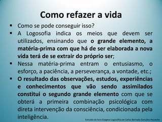 Como refazer a vida
 Como se pode conseguir isso?
 A Logosofia indica os meios que devem ser
utilizados, ensinando que o grande elemento, a
matéria-prima com que há de ser elaborada a nova
vida terá de se extrair do próprio ser;
 Nessa matéria-prima entram o entusiasmo, o
esforço, a paciência, a perseverança, a vontade, etc.;
 O resultado das observações, estudos, experiências
e conhecimentos que vão sendo assimilados
constitui o segundo grande elemento com que se
obterá a primeira combinação psicológica com
direta intervenção da consciência, condicionada pela
inteligência. Extraído do livro Exegese Logosófica de Carlos Bernado González Pecotche
 