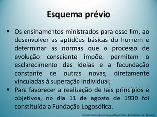 Esquema prévio
 Os ensinamentos ministrados para esse fim, ao
desenvolver as aptidões básicas do homem e
determinar as normas que o processo de
evolução consciente impõe, permitem o
esclarecimento das ideias e a fecundação
constante de outras novas, diretamente
vinculadas à superação individual;
 Para favorecer a realização de tais princípios e
objetivos, no dia 11 de agosto de 1930 foi
constituída a Fundação Logosófica.
Extraído do livro Exegese Logosófica de Carlos Bernado González Pecotche
 