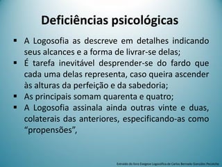 Deficiências psicológicas
 A Logosofia as descreve em detalhes indicando
seus alcances e a forma de livrar-se delas;
 É tarefa inevitável desprender-se do fardo que
cada uma delas representa, caso queira ascender
às alturas da perfeição e da sabedoria;
 As principais somam quarenta e quatro;
 A Logosofia assinala ainda outras vinte e duas,
colaterais das anteriores, especificando-as como
“propensões”,
Extraído do livro Exegese Logosófica de Carlos Bernado González Pecotche
 