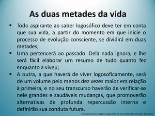 As duas metades da vida
 Todo aspirante ao saber logosófico deve ter em conta
que sua vida, a partir do momento em que inicie o
processo de evolução consciente, se dividirá em duas
metades;
 Uma pertencerá ao passado. Dela nada ignora, e lhe
será fácil elaborar um resumo de tudo quanto fez
enquanto a viveu;
 A outra, a que haverá de viver logosoficamente, será
de um volume pelo menos dez vezes maior em relação
à primeira, e no seu transcurso haverão de verificar-se
nele grandes e saudáveis mudanças, que promoverão
alternativas de profunda repercussão interna e
definirão sua conduta futura.
Extraído do livro Exegese Logosófica de Carlos Bernado González Pecotche
 