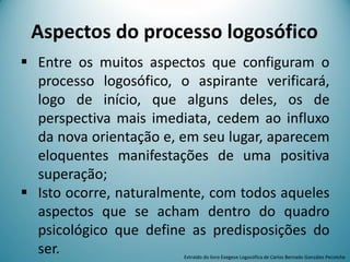 Aspectos do processo logosófico
 Entre os muitos aspectos que configuram o
processo logosófico, o aspirante verificará,
logo de início, que alguns deles, os de
perspectiva mais imediata, cedem ao influxo
da nova orientação e, em seu lugar, aparecem
eloquentes manifestações de uma positiva
superação;
 Isto ocorre, naturalmente, com todos aqueles
aspectos que se acham dentro do quadro
psicológico que define as predisposições do
ser. Extraído do livro Exegese Logosófica de Carlos Bernado González Pecotche
 