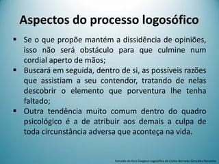  Se o que propõe mantém a dissidência de opiniões,
isso não será obstáculo para que culmine num
cordial aperto de mãos;
 Buscará em seguida, dentro de si, as possíveis razões
que assistiam a seu contendor, tratando de nelas
descobrir o elemento que porventura lhe tenha
faltado;
 Outra tendência muito comum dentro do quadro
psicológico é a de atribuir aos demais a culpa de
toda circunstância adversa que aconteça na vida.
Aspectos do processo logosófico
Extraído do livro Exegese Logosófica de Carlos Bernado González Pecotche
 