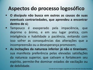  O discípulo não busca em outros as causas de suas
eventuais contrariedades, que aprendeu a encontrar
dentro de si;
 Tampouco é exasperado pela impaciência, que
deprime o ânimo, e em seu lugar pratica, com
inteligência e habilidade a paciência, evitando com
isso sofrer as consequências das alterações que a
incompreensão ou a desesperança promovem;
 As incitações da natureza inferior já não o tiranizam;
sua manifesta preferência pelas elevadas satisfações
da natureza superior, que cativam e fortalecem seu
espírito, permite-lhe dominar estados de vacilação ou
de debilidade.
Aspectos do processo logosófico
Extraído do livro Exegese Logosófica de Carlos Bernado González Pecotche
 