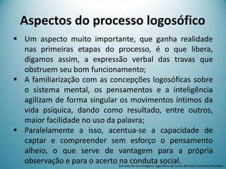 Um aspecto muito importante, que ganha realidade
nas primeiras etapas do processo, é o que libera,
digamos assim, a expressão verbal das travas que
obstruem seu bom funcionamento;
 A familiarização com as concepções logosóficas sobre
o sistema mental, os pensamentos e a inteligência
agilizam de forma singular os movimentos íntimos da
vida psíquica, dando como resultado, entre outros,
maior facilidade no uso da palavra;
 Paralelamente a isso, acentua-se a capacidade de
captar e compreender sem esforço o pensamento
alheio, o que serve de vantagem para a própria
observação e para o acerto na conduta social.
Aspectos do processo logosófico
Extraído do livro Exegese Logosófica de Carlos Bernado González Pecotche
 
