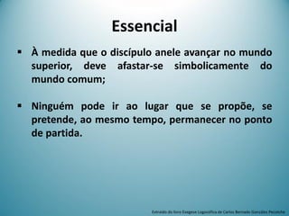 Essencial
 À medida que o discípulo anele avançar no mundo
superior, deve afastar-se simbolicamente do
mundo comum;
 Ninguém pode ir ao lugar que se propõe, se
pretende, ao mesmo tempo, permanecer no ponto
de partida.
Extraído do livro Exegese Logosófica de Carlos Bernado González Pecotche
 