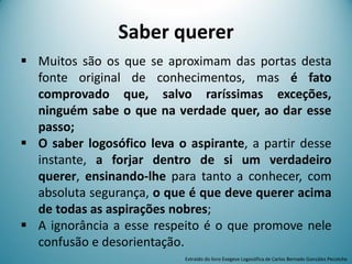 Saber querer
 Muitos são os que se aproximam das portas desta
fonte original de conhecimentos, mas é fato
comprovado que, salvo raríssimas exceções,
ninguém sabe o que na verdade quer, ao dar esse
passo;
 O saber logosófico leva o aspirante, a partir desse
instante, a forjar dentro de si um verdadeiro
querer, ensinando-lhe para tanto a conhecer, com
absoluta segurança, o que é que deve querer acima
de todas as aspirações nobres;
 A ignorância a esse respeito é o que promove nele
confusão e desorientação.
Extraído do livro Exegese Logosófica de Carlos Bernado González Pecotche
 