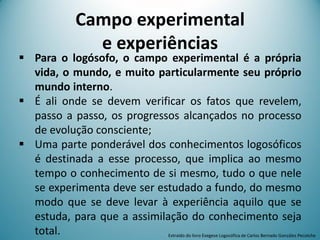 Campo experimental
e experiências
 Para o logósofo, o campo experimental é a própria
vida, o mundo, e muito particularmente seu próprio
mundo interno.
 É ali onde se devem verificar os fatos que revelem,
passo a passo, os progressos alcançados no processo
de evolução consciente;
 Uma parte ponderável dos conhecimentos logosóficos
é destinada a esse processo, que implica ao mesmo
tempo o conhecimento de si mesmo, tudo o que nele
se experimenta deve ser estudado a fundo, do mesmo
modo que se deve levar à experiência aquilo que se
estuda, para que a assimilação do conhecimento seja
total. Extraído do livro Exegese Logosófica de Carlos Bernado González Pecotche
 
