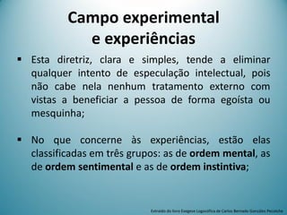 Campo experimental
e experiências
 Esta diretriz, clara e simples, tende a eliminar
qualquer intento de especulação intelectual, pois
não cabe nela nenhum tratamento externo com
vistas a beneficiar a pessoa de forma egoísta ou
mesquinha;
 No que concerne às experiências, estão elas
classificadas em três grupos: as de ordem mental, as
de ordem sentimental e as de ordem instintiva;
Extraído do livro Exegese Logosófica de Carlos Bernado González Pecotche
 