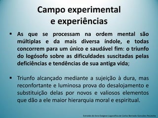 Campo experimental
e experiências
 As que se processam na ordem mental são
múltiplas e da mais diversa índole, e todas
concorrem para um único e saudável fim: o triunfo
do logósofo sobre as dificuldades suscitadas pelas
deficiências e tendências de sua antiga vida;
 Triunfo alcançado mediante a sujeição à dura, mas
reconfortante e luminosa prova do desalojamento e
substituição delas por novos e valiosos elementos
que dão a ele maior hierarquia moral e espiritual.
Extraído do livro Exegese Logosófica de Carlos Bernado González Pecotche
 