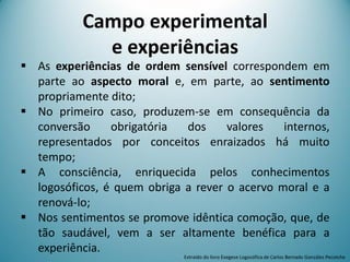 Campo experimental
e experiências
 As experiências de ordem sensível correspondem em
parte ao aspecto moral e, em parte, ao sentimento
propriamente dito;
 No primeiro caso, produzem-se em consequência da
conversão obrigatória dos valores internos,
representados por conceitos enraizados há muito
tempo;
 A consciência, enriquecida pelos conhecimentos
logosóficos, é quem obriga a rever o acervo moral e a
renová-lo;
 Nos sentimentos se promove idêntica comoção, que, de
tão saudável, vem a ser altamente benéfica para a
experiência.
Extraído do livro Exegese Logosófica de Carlos Bernado González Pecotche
 