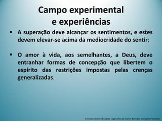 Campo experimental
e experiências
 A superação deve alcançar os sentimentos, e estes
devem elevar-se acima da mediocridade do sentir;
 O amor à vida, aos semelhantes, a Deus, deve
entranhar formas de concepção que libertem o
espírito das restrições impostas pelas crenças
generalizadas.
Extraído do livro Exegese Logosófica de Carlos Bernado González Pecotche
 