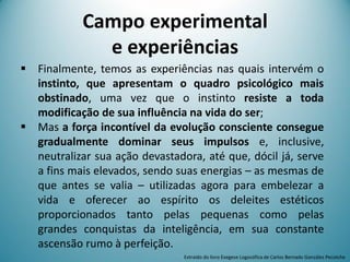 Campo experimental
e experiências
 Finalmente, temos as experiências nas quais intervém o
instinto, que apresentam o quadro psicológico mais
obstinado, uma vez que o instinto resiste a toda
modificação de sua influência na vida do ser;
 Mas a força incontível da evolução consciente consegue
gradualmente dominar seus impulsos e, inclusive,
neutralizar sua ação devastadora, até que, dócil já, serve
a fins mais elevados, sendo suas energias – as mesmas de
que antes se valia – utilizadas agora para embelezar a
vida e oferecer ao espírito os deleites estéticos
proporcionados tanto pelas pequenas como pelas
grandes conquistas da inteligência, em sua constante
ascensão rumo à perfeição.
Extraído do livro Exegese Logosófica de Carlos Bernado González Pecotche
 
