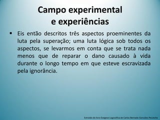 Campo experimental
e experiências
 Eis então descritos três aspectos proeminentes da
luta pela superação; uma luta lógica sob todos os
aspectos, se levarmos em conta que se trata nada
menos que de reparar o dano causado à vida
durante o longo tempo em que esteve escravizada
pela ignorância.
Extraído do livro Exegese Logosófica de Carlos Bernado González Pecotche
 