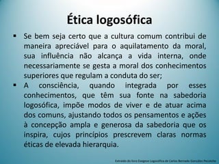 Ética logosófica
 Se bem seja certo que a cultura comum contribui de
maneira apreciável para o aquilatamento da moral,
sua influência não alcança a vida interna, onde
necessariamente se gesta a moral dos conhecimentos
superiores que regulam a conduta do ser;
 A consciência, quando integrada por esses
conhecimentos, que têm sua fonte na sabedoria
logosófica, impõe modos de viver e de atuar acima
dos comuns, ajustando todos os pensamentos e ações
à concepção ampla e generosa da sabedoria que os
inspira, cujos princípios prescrevem claras normas
éticas de elevada hierarquia.
Extraído do livro Exegese Logosófica de Carlos Bernado González Pecotche
 