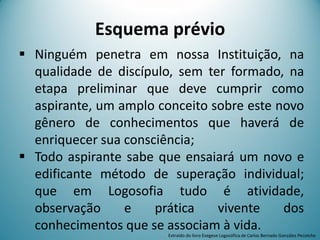 Esquema prévio
 Ninguém penetra em nossa Instituição, na
qualidade de discípulo, sem ter formado, na
etapa preliminar que deve cumprir como
aspirante, um amplo conceito sobre este novo
gênero de conhecimentos que haverá de
enriquecer sua consciência;
 Todo aspirante sabe que ensaiará um novo e
edificante método de superação individual;
que em Logosofia tudo é atividade,
observação e prática vivente dos
conhecimentos que se associam à vida.
Extraído do livro Exegese Logosófica de Carlos Bernado González Pecotche
 