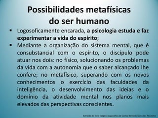 Possibilidades metafísicas
do ser humano
 Logosoficamente encarada, a psicologia estuda e faz
experimentar a vida do espírito;
 Mediante a organização do sistema mental, que é
consubstancial com o espírito, o discípulo pode
atuar nos dois: no físico, solucionando os problemas
da vida com a autonomia que o saber alcançado lhe
confere; no metafísico, superando com os novos
conhecimentos o exercício das faculdades da
inteligência, o desenvolvimento das ideias e o
domínio da atividade mental nos planos mais
elevados das perspectivas conscientes.
Extraído do livro Exegese Logosófica de Carlos Bernado González Pecotche
 