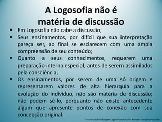 A Logosofia não é
matéria de discussão
 Em Logosofia não cabe a discussão;
 Seus ensinamentos, por difícil que sua interpretação
pareça ser, ao final se esclarecem com uma ampla
compreensão de seu conteúdo;
 Quanto a seus conhecimentos, requerem uma
preparação interna especial, antes de serem assimilados
pela consciência;
 Os ensinamentos, por serem de uma só origem e
representarem valores de alta hierarquia para a
evolução do indivíduo, não são matéria de discussão;
não podem sê-lo, porquanto não existe antecedente
algum que apresente pontos de conexão com sua
concepção original.
Extraído do livro Exegese Logosófica de Carlos Bernado González Pecotche
 
