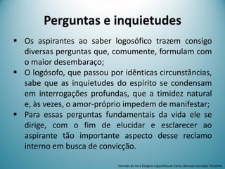 Perguntas e inquietudes
 Os aspirantes ao saber logosófico trazem consigo
diversas perguntas que, comumente, formulam com
o maior desembaraço;
 O logósofo, que passou por idênticas circunstâncias,
sabe que as inquietudes do espírito se condensam
em interrogações profundas, que a timidez natural
e, às vezes, o amor-próprio impedem de manifestar;
 Para essas perguntas fundamentais da vida ele se
dirige, com o fim de elucidar e esclarecer ao
aspirante tão importante aspecto desse reclamo
interno em busca de convicção.
Extraído do livro Exegese Logosófica de Carlos Bernado González Pecotche
 