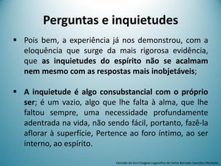 Perguntas e inquietudes
 Pois bem, a experiência já nos demonstrou, com a
eloquência que surge da mais rigorosa evidência,
que as inquietudes do espírito não se acalmam
nem mesmo com as respostas mais inobjetáveis;
 A inquietude é algo consubstancial com o próprio
ser; é um vazio, algo que lhe falta à alma, que lhe
faltou sempre, uma necessidade profundamente
adentrada na vida, não sendo fácil, portanto, fazê-la
aflorar à superfície, Pertence ao foro íntimo, ao ser
interno, ao espírito.
Extraído do livro Exegese Logosófica de Carlos Bernado González Pecotche
 