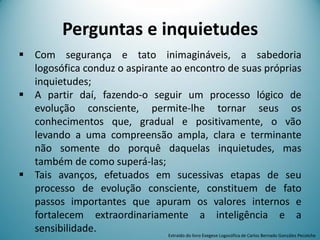 Perguntas e inquietudes
 Com segurança e tato inimagináveis, a sabedoria
logosófica conduz o aspirante ao encontro de suas próprias
inquietudes;
 A partir daí, fazendo-o seguir um processo lógico de
evolução consciente, permite-lhe tornar seus os
conhecimentos que, gradual e positivamente, o vão
levando a uma compreensão ampla, clara e terminante
não somente do porquê daquelas inquietudes, mas
também de como superá-las;
 Tais avanços, efetuados em sucessivas etapas de seu
processo de evolução consciente, constituem de fato
passos importantes que apuram os valores internos e
fortalecem extraordinariamente a inteligência e a
sensibilidade. Extraído do livro Exegese Logosófica de Carlos Bernado González Pecotche
 
