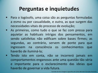 Perguntas e inquietudes
 Para o logósofo, uma coisa são as perguntas formuladas
a esmo ou por casualidade, e outra, as que surgem das
necessidades vitais do processo de evolução;
 As primeiras, como tudo o que se faz com pressa para
aquietar as habituais intrigas dos pensamentos, em
sendo satisfeitas não edificam sobre bases firmes; as
segundas, ao contrário, servem de ponte para que
ingressem na consciência os conhecimentos que
haverão de iluminá-la;
 Tendo isto em conta, não se incorrerá jamais em
comportamentos enganosos ante uma questão tão séria
e importante para o esclarecimento das ideias que
haverão de governar a vida futura.
Extraído do livro Exegese Logosófica de Carlos Bernado González Pecotche
 