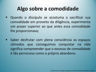 Algo sobre a comodidade
 Quando o discípulo se acostuma a sacrificar sua
comodidade em proveito da diligência, experimenta
um prazer superior ao que antes essa comodidade
lhe proporcionava;
 Saber desfrutar com plena consciência os espaços
cômodos que conseguimos conquistar na vida
significa compreender que o excesso de comodidade
é tão pernicioso como o próprio abandono.
Extraído do livro Exegese Logosófica de Carlos Bernado González Pecotche
 
