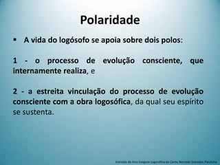 Polaridade
 A vida do logósofo se apoia sobre dois polos:
1 - o processo de evolução consciente, que
internamente realiza, e
2 - a estreita vinculação do processo de evolução
consciente com a obra logosófica, da qual seu espírito
se sustenta.
Extraído do livro Exegese Logosófica de Carlos Bernado González Pecotche
 