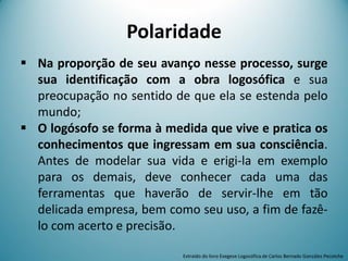 Polaridade
 Na proporção de seu avanço nesse processo, surge
sua identificação com a obra logosófica e sua
preocupação no sentido de que ela se estenda pelo
mundo;
 O logósofo se forma à medida que vive e pratica os
conhecimentos que ingressam em sua consciência.
Antes de modelar sua vida e erigi-la em exemplo
para os demais, deve conhecer cada uma das
ferramentas que haverão de servir-lhe em tão
delicada empresa, bem como seu uso, a fim de fazê-
lo com acerto e precisão.
Extraído do livro Exegese Logosófica de Carlos Bernado González Pecotche
 