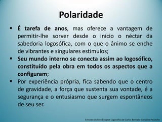 Polaridade
 É tarefa de anos, mas oferece a vantagem de
permitir-lhe sorver desde o início o néctar da
sabedoria logosófica, com o que o ânimo se enche
de vibrantes e singulares estímulos;
 Seu mundo interno se conecta assim ao logosófico,
constituído pela obra em todos os aspectos que a
configuram;
 Por experiência própria, fica sabendo que o centro
de gravidade, a força que sustenta sua vontade, é a
segurança e o entusiasmo que surgem espontâneos
de seu ser.
Extraído do livro Exegese Logosófica de Carlos Bernado González Pecotche
 