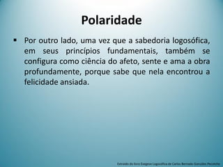 Polaridade
 Por outro lado, uma vez que a sabedoria logosófica,
em seus princípios fundamentais, também se
configura como ciência do afeto, sente e ama a obra
profundamente, porque sabe que nela encontrou a
felicidade ansiada.
Extraído do livro Exegese Logosófica de Carlos Bernado González Pecotche
 