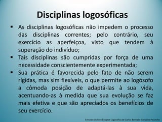 Disciplinas logosóficas
 As disciplinas logosóficas não impedem o processo
das disciplinas correntes; pelo contrário, seu
exercício as aperfeiçoa, visto que tendem à
superação do indivíduo;
 Tais disciplinas são cumpridas por força de uma
necessidade conscientemente experimentada;
 Sua prática é favorecida pelo fato de não serem
rígidas, mas sim flexíveis, o que permite ao logósofo
a cômoda posição de adaptá-las à sua vida,
acentuando-as à medida que sua evolução se faz
mais efetiva e que são apreciados os benefícios de
seu exercício.
Extraído do livro Exegese Logosófica de Carlos Bernado González Pecotche
 
