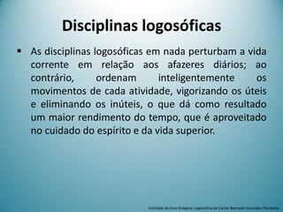 Disciplinas logosóficas
 As disciplinas logosóficas em nada perturbam a vida
corrente em relação aos afazeres diários; ao
contrário, ordenam inteligentemente os
movimentos de cada atividade, vigorizando os úteis
e eliminando os inúteis, o que dá como resultado
um maior rendimento do tempo, que é aproveitado
no cuidado do espírito e da vida superior.
Extraído do livro Exegese Logosófica de Carlos Bernado González Pecotche
 